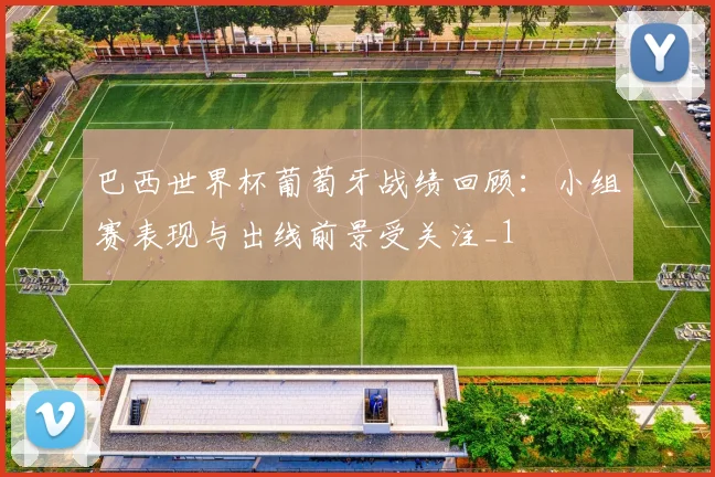 巴西世界杯葡萄牙战绩回顾：小组赛表现与出线前景受关注_1
