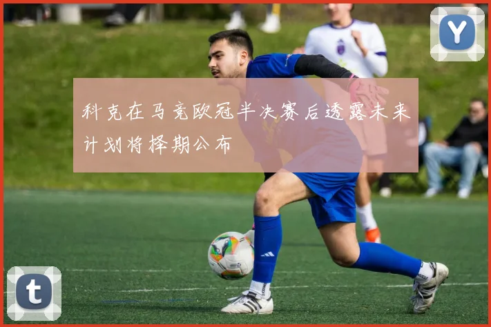 科克在马竞欧冠半决赛后透露未来计划将择期公布