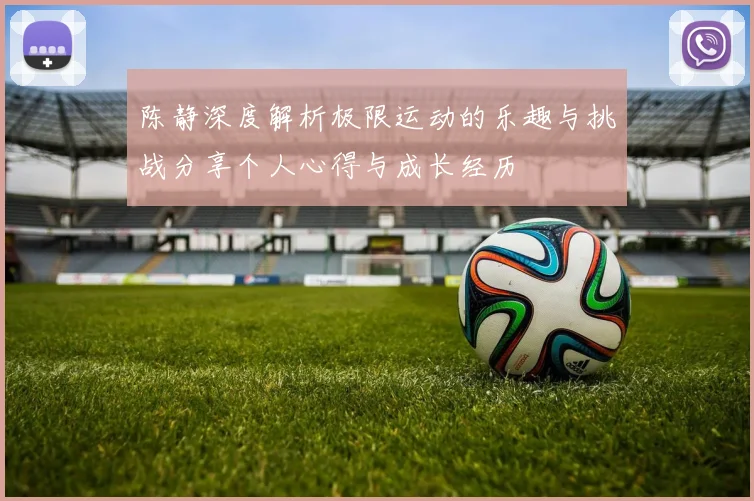 陈静深度解析极限运动的乐趣与挑战分享个人心得与成长经历