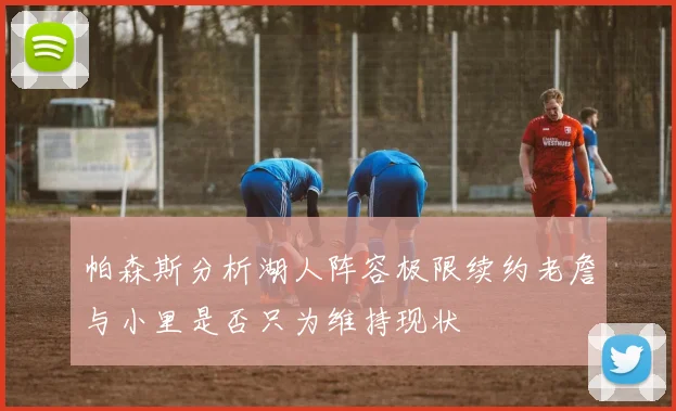帕森斯分析湖人阵容极限续约老詹与小里是否只为维持现状